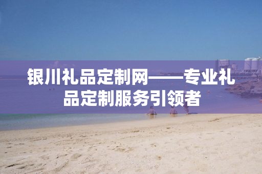 银川礼品定制网——专业礼品定制服务引领者